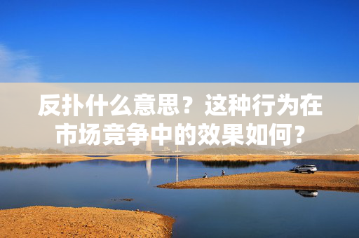 反扑什么意思？这种行为在市场竞争中的效果如何？