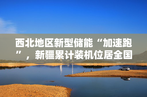 西北地区新型储能“加速跑”，新疆累计装机位居全国第一