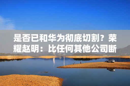 是否已和华为彻底切割？荣耀赵明：比任何其他公司断得都干净