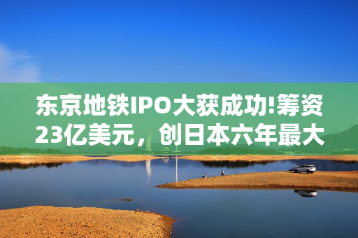 东京地铁IPO大获成功!筹资23亿美元，创日本六年最大上市规模