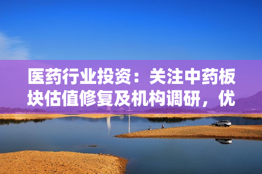 医药行业投资：关注中药板块估值修复及机构调研，优选业绩向好标的及围绕院端复苏的细分行业