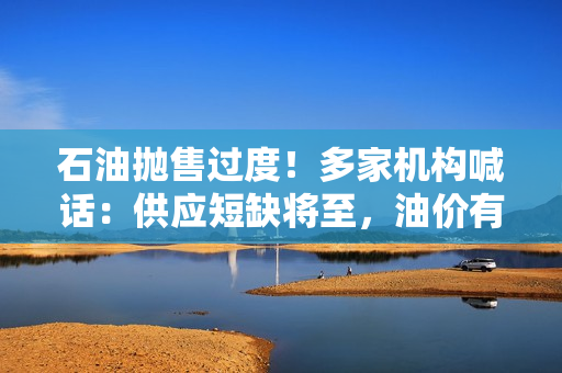 石油抛售过度！多家机构喊话：供应短缺将至，油价有望回升