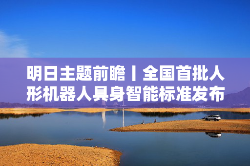 明日主题前瞻丨全国首批人形机器人具身智能标准发布，世界储能大会将发布系列新成果