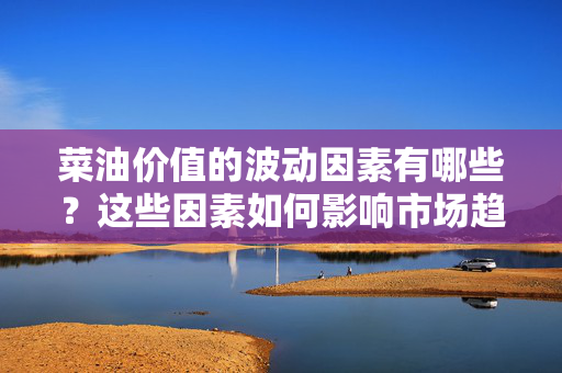 菜油价值的波动因素有哪些？这些因素如何影响市场趋势？