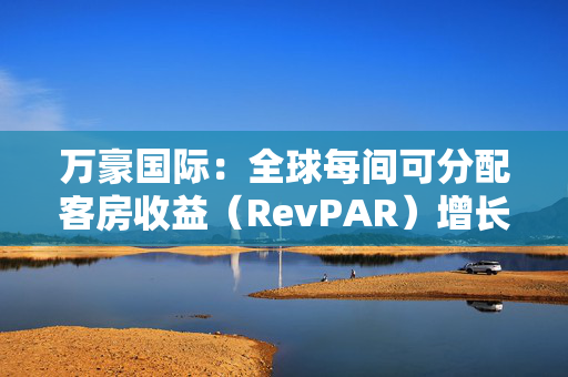 万豪国际：全球每间可分配客房收益（RevPAR）增长了3%，其中平均每日房价（ADR）上涨了2.5%