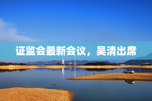 证监会最新会议，吴清出席