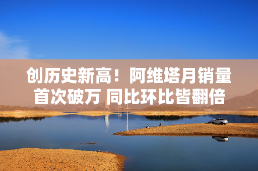 创历史新高！阿维塔月销量首次破万 同比环比皆翻倍