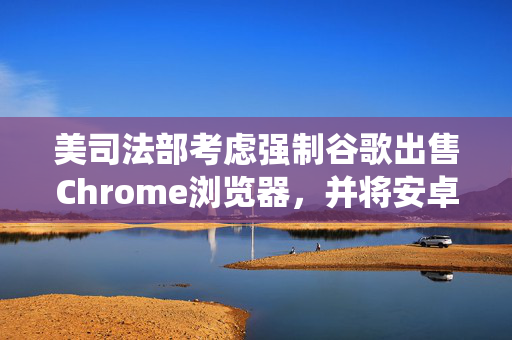 美司法部考虑强制谷歌出售Chrome浏览器，并将安卓系统和谷歌应用商店解绑