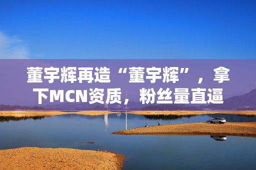 董宇辉再造“董宇辉”，拿下MCN资质，粉丝量直逼东方甄选