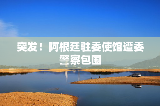突发！阿根廷驻委使馆遭委警察包围