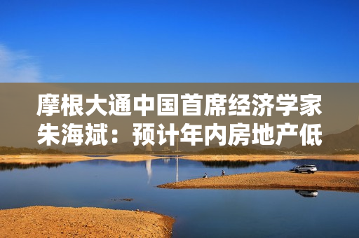 摩根大通中国首席经济学家朱海斌：预计年内房地产低位企稳，反弹可能性比较小