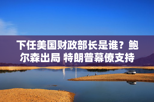 下任美国财政部长是谁？鲍尔森出局 特朗普幕僚支持贝森特