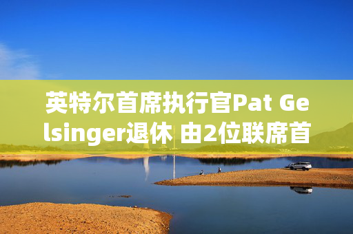 英特尔首席执行官Pat Gelsinger退休 由2位联席首席执行官接任 第1张