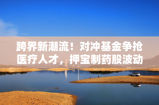 跨界新潮流！对冲基金争抢医疗人才，押宝制药股波动机遇