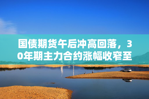国债期货午后冲高回落，30年期主力合约涨幅收窄至0.09%