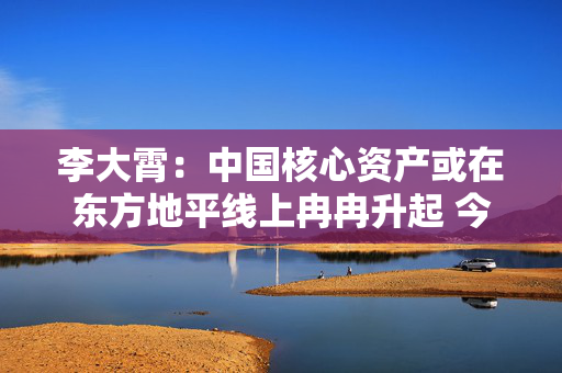 李大霄：中国核心资产或在东方地平线上冉冉升起 今天市场与10月8日完全不同 市场相对理性和从容 第1张
