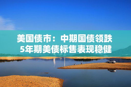 美国债市：中期国债领跌 5年期美债标售表现稳健
