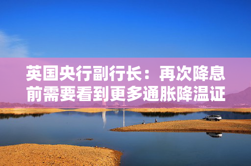 英国央行副行长：再次降息前需要看到更多通胀降温证据