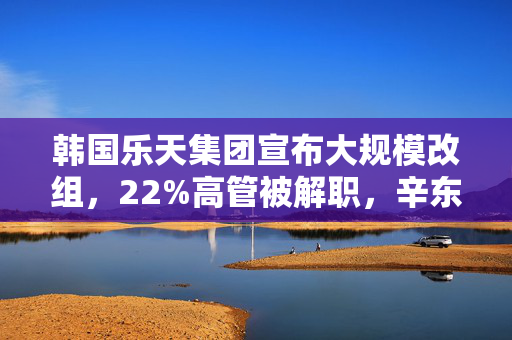 韩国乐天集团宣布大规模改组，22%高管被解职，辛东斌之子升任副会长