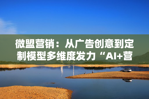 微盟营销：从广告创意到定制模型多维度发力“AI+营销”，激活增长潜能