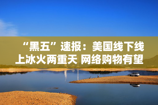 “黑五”速报：美国线下线上冰火两重天 网络购物有望再创新纪录！ 第1张