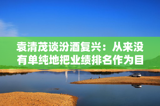 袁清茂谈汾酒复兴：从来没有单纯地把业绩排名作为目标 第1张
