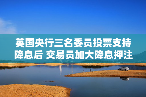 英国央行三名委员投票支持降息后 交易员加大降息押注