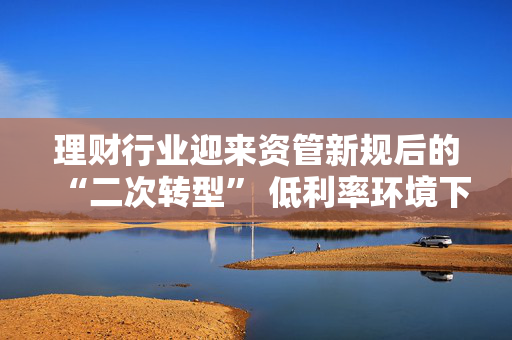 理财行业迎来资管新规后的“二次转型” 低利率环境下如何破题？业内建议理财子尽快从主要R1R2向R3产品转型