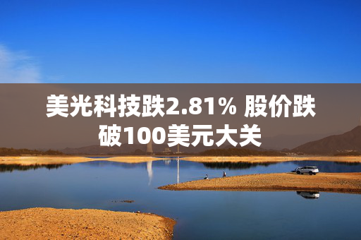 美光科技跌2.81% 股价跌破100美元大关 第1张