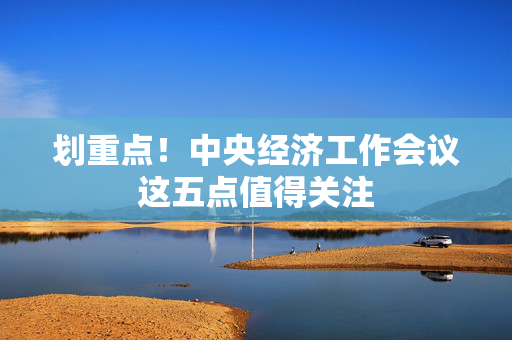 划重点！中央经济工作会议这五点值得关注