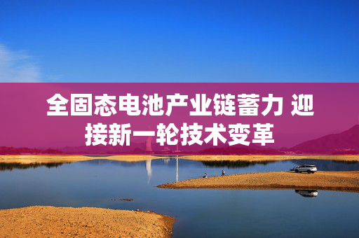 全固态电池产业链蓄力 迎接新一轮技术变革