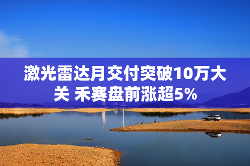 激光雷达月交付突破10万大关 禾赛盘前涨超5% 第1张