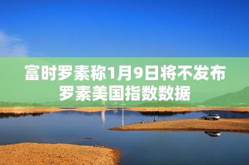 富时罗素称1月9日将不发布罗素美国指数数据 第1张
