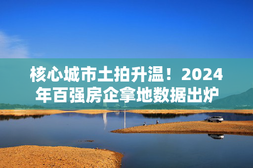 核心城市土拍升温！2024年百强房企拿地数据出炉