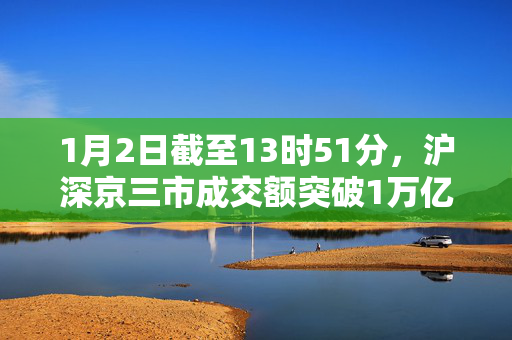 1月2日截至13时51分，沪深京三市成交额突破1万亿元