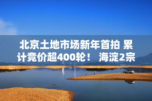 北京土地市场新年首拍 累计竞价超400轮！ 海淀2宗宅地揽金近182亿元！｜一探 第1张