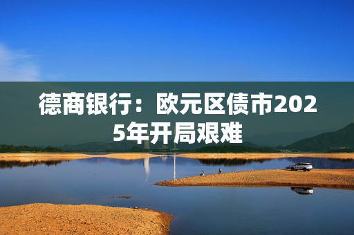 德商银行：欧元区债市2025年开局艰难 第1张