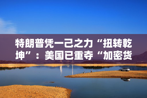 特朗普凭一己之力“扭转乾坤”：美国已重夺“加密货币主场”！
