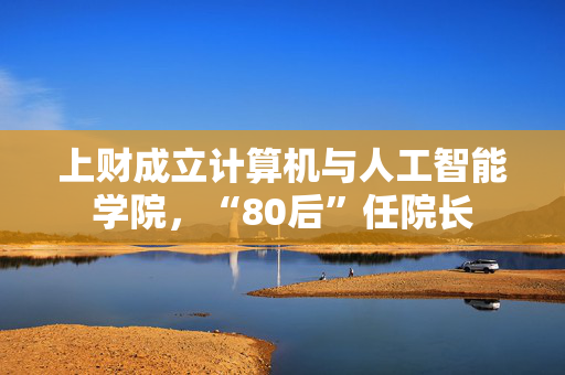 上财成立计算机与人工智能学院，“80后”任院长