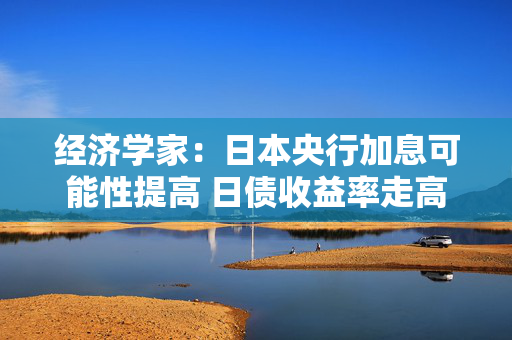 经济学家：日本央行加息可能性提高 日债收益率走高