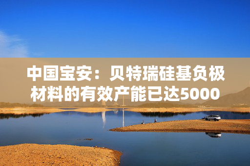 中国宝安：贝特瑞硅基负极材料的有效产能已达5000吨/年 第1张