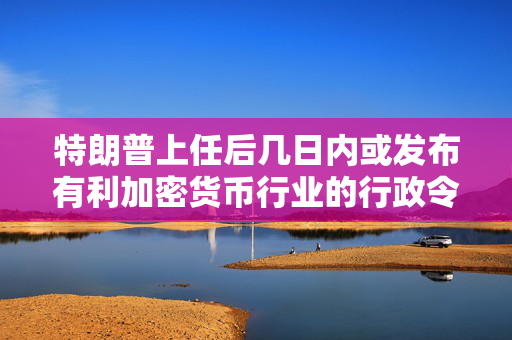 特朗普上任后几日内或发布有利加密货币行业的行政令 第1张