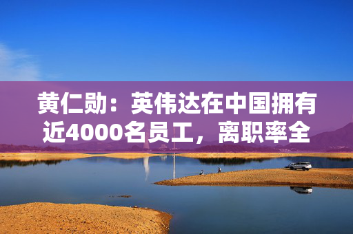 黄仁勋：英伟达在中国拥有近4000名员工，离职率全球最低