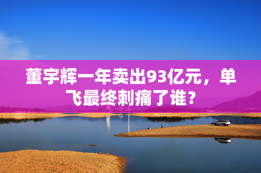董宇辉一年卖出93亿元，单飞最终刺痛了谁？