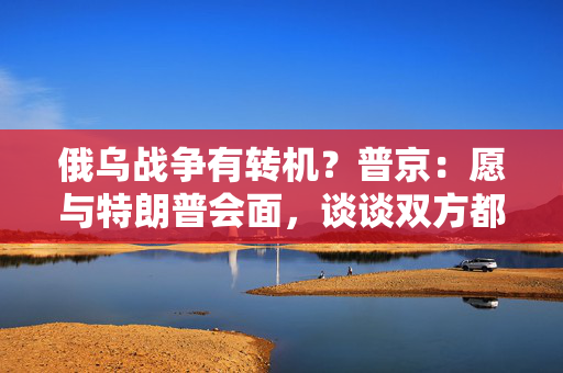 俄乌战争有转机？普京：愿与特朗普会面，谈谈双方都感兴趣的事！