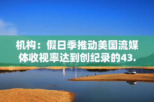 机构：假日季推动美国流媒体收视率达到创纪录的43.4%