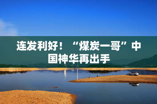 连发利好！“煤炭一哥”中国神华再出手
