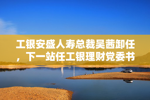 工银安盛人寿总裁吴茜卸任，下一站任工银理财党委书记