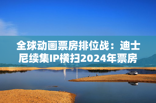 全球动画票房排位战：迪士尼续集IP横扫2024年票房榜，中国哪吒蓄势待发