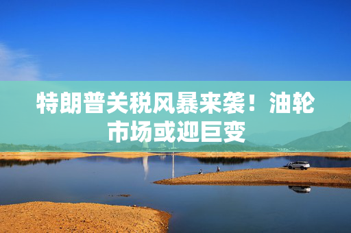 特朗普关税风暴来袭！油轮市场或迎巨变
